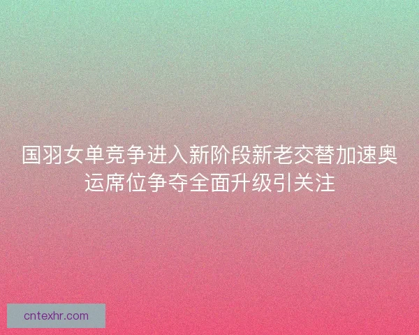 国羽女单竞争进入新阶段新老交替加速奥运席位争夺全面升级引关注