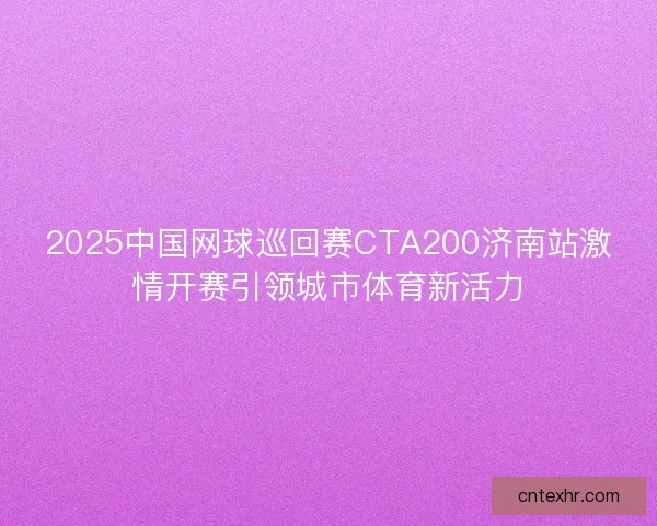 2025中国网球巡回赛CTA200济南站激情开赛引领城市体育新活力