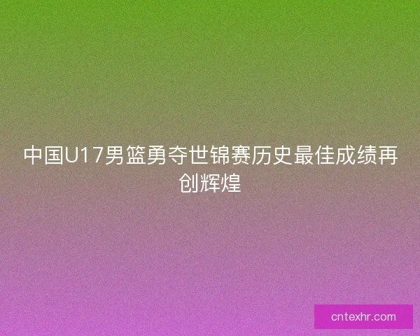 中国U17男篮勇夺世锦赛历史最佳成绩再创辉煌