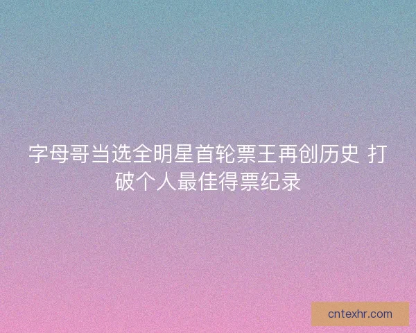 字母哥当选全明星首轮票王再创历史 打破个人最佳得票纪录